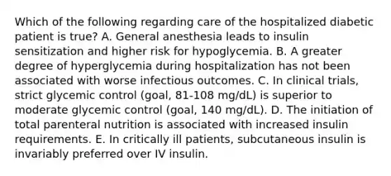 Which of the following regarding care of the hospitalized diabetic patient is true? A. General anesthesia leads to insulin sensitization and higher risk for hypoglycemia. B. A greater degree of hyperglycemia during hospitalization has not been associated with worse infectious outcomes. C. In clinical trials, strict glycemic control (goal, 81-108 mg/dL) is superior to moderate glycemic control (goal, 140 mg/dL). D. The initiation of total parenteral nutrition is associated with increased insulin requirements. E. In critically ill patients, subcutaneous insulin is invariably preferred over IV insulin.