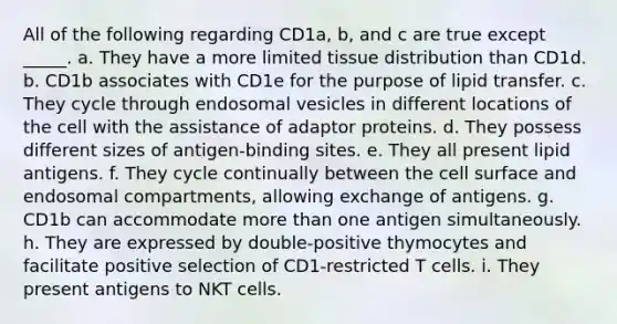 All of the following regarding CD1a, b, and c are true except _____. a. They have a more limited tissue distribution than CD1d. b. CD1b associates with CD1e for the purpose of lipid transfer. c. They cycle through endosomal vesicles in different locations of the cell with the assistance of adaptor proteins. d. They possess different sizes of antigen-binding sites. e. They all present lipid antigens. f. They cycle continually between the cell surface and endosomal compartments, allowing exchange of antigens. g. CD1b can accommodate more than one antigen simultaneously. h. They are expressed by double-positive thymocytes and facilitate positive selection of CD1-restricted T cells. i. They present antigens to NKT cells.