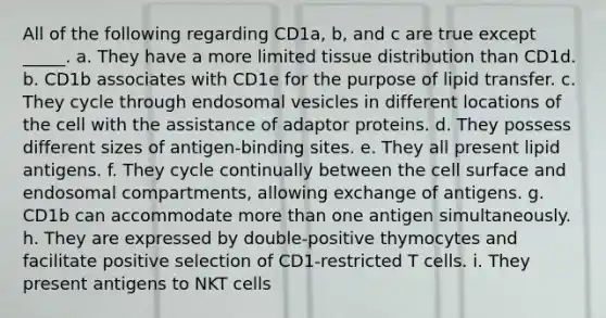 All of the following regarding CD1a, b, and c are true except _____. a. They have a more limited tissue distribution than CD1d. b. CD1b associates with CD1e for the purpose of lipid transfer. c. They cycle through endosomal vesicles in different locations of the cell with the assistance of adaptor proteins. d. They possess different sizes of antigen-binding sites. e. They all present lipid antigens. f. They cycle continually between the cell surface and endosomal compartments, allowing exchange of antigens. g. CD1b can accommodate more than one antigen simultaneously. h. They are expressed by double-positive thymocytes and facilitate positive selection of CD1-restricted T cells. i. They present antigens to NKT cells