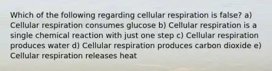 Which of the following regarding cellular respiration is false? a) Cellular respiration consumes glucose b) Cellular respiration is a single chemical reaction with just one step c) Cellular respiration produces water d) Cellular respiration produces carbon dioxide e) Cellular respiration releases heat