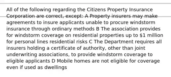 All of the following regarding the Citizens Property Insurance Corporation are correct, except: A Property insurers may make agreements to insure applicants unable to procure windstorm insurance through ordinary methods B The association provides for windstorm coverage on residential properties up to 1 million for personal lines residential risks C The Department requires all insurers holding a certificate of authority, other than joint underwriting associations, to provide windstorm coverage to eligible applicants D Mobile homes are not eligible for coverage even if used as dwellings