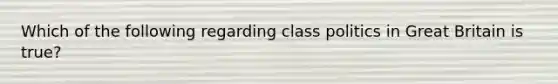 Which of the following regarding class politics in Great Britain is true?