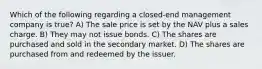 Which of the following regarding a closed-end management company is true? A) The sale price is set by the NAV plus a sales charge. B) They may not issue bonds. C) The shares are purchased and sold in the secondary market. D) The shares are purchased from and redeemed by the issuer.