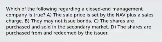 Which of the following regarding a closed-end management company is true? A) The sale price is set by the NAV plus a sales charge. B) They may not issue bonds. C) The shares are purchased and sold in the secondary market. D) The shares are purchased from and redeemed by the issuer.