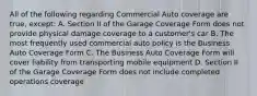 All of the following regarding Commercial Auto coverage are true, except: A. Section II of the Garage Coverage Form does not provide physical damage coverage to a customer's car B. The most frequently used commercial auto policy is the Business Auto Coverage Form C. The Business Auto Coverage Form will cover liability from transporting mobile equipment D. Section II of the Garage Coverage Form does not include completed operations coverage