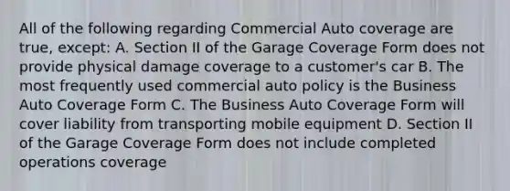 All of the following regarding Commercial Auto coverage are true, except: A. Section II of the Garage Coverage Form does not provide physical damage coverage to a customer's car B. The most frequently used commercial auto policy is the Business Auto Coverage Form C. The Business Auto Coverage Form will cover liability from transporting mobile equipment D. Section II of the Garage Coverage Form does not include completed operations coverage