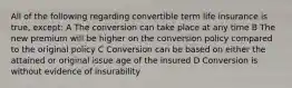 All of the following regarding convertible term life insurance is true, except: A The conversion can take place at any time B The new premium will be higher on the conversion policy compared to the original policy C Conversion can be based on either the attained or original issue age of the insured D Conversion is without evidence of insurability