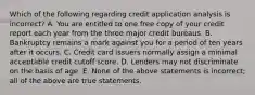 Which of the following regarding credit application analysis is incorrect​? A. You are entitled to one free copy of your credit report each year from the three major credit bureaus. B. Bankruptcy remains a mark against you for a period of ten years after it occurs. C. Credit card issuers normally assign a minimal acceptable credit cutoff score. D. Lenders may not discriminate on the basis of age. E. None of the above statements is​ incorrect; all of the above are true statements.