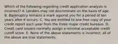 Which of the following regarding credit application analysis is incorrect​? A. Lenders may not discriminate on the basis of age. B. Bankruptcy remains a mark against you for a period of ten years after it occurs. C. You are entitled to one free copy of your credit report each year from the three major credit bureaus. D. Credit card issuers normally assign a minimal acceptable credit cutoff score. E. None of the above statements is incorrect; all of the above are true statements.