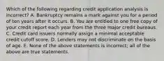 Which of the following regarding credit application analysis is incorrect​? A. Bankruptcy remains a mark against you for a period of ten years after it occurs. B. You are entitled to one free copy of your credit report each year from the three major credit bureaus. C. Credit card issuers normally assign a minimal acceptable credit cutoff score. D. Lenders may not discriminate on the basis of age. E. None of the above statements is​ incorrect; all of the above are true statements.