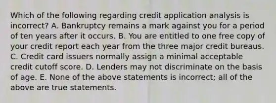 Which of the following regarding credit application analysis is incorrect​? A. Bankruptcy remains a mark against you for a period of ten years after it occurs. B. You are entitled to one free copy of your credit report each year from the three major credit bureaus. C. Credit card issuers normally assign a minimal acceptable credit cutoff score. D. Lenders may not discriminate on the basis of age. E. None of the above statements is​ incorrect; all of the above are true statements.