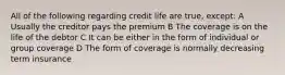 All of the following regarding credit life are true, except: A Usually the creditor pays the premium B The coverage is on the life of the debtor C It can be either in the form of individual or group coverage D The form of coverage is normally decreasing term insurance