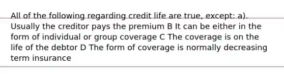 All of the following regarding credit life are true, except: a). Usually the creditor pays the premium B It can be either in the form of individual or group coverage C The coverage is on the life of the debtor D The form of coverage is normally decreasing term insurance