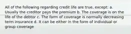 All of the following regarding credit life are true, except: a. Usually the creditor pays the premium b. The coverage is on the life of the debtor c. The form of coverage is normally decreasing term insurance d. It can be either in the form of individual or group coverage