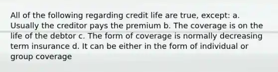 All of the following regarding credit life are true, except: a. Usually the creditor pays the premium b. The coverage is on the life of the debtor c. The form of coverage is normally decreasing term insurance d. It can be either in the form of individual or group coverage