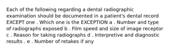 Each of the following regarding a dental radiographic examination should be documented in a patient's dental record EXCEPT one . Which one is the EXCEPTION a . Number and type of radiographs exposed b . Film speed and size of image receptor c . Reason for taking radiographs d . Interpretive and diagnostic results . e . Number of retakes if any