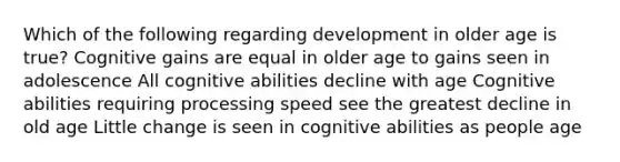 Which of the following regarding development in older age is true? Cognitive gains are equal in older age to gains seen in adolescence All cognitive abilities decline with age Cognitive abilities requiring processing speed see the greatest decline in old age Little change is seen in cognitive abilities as people age