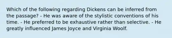 Which of the following regarding Dickens can be inferred from the passage? - He was aware of the stylistic conventions of his time. - He preferred to be exhaustive rather than selective. - He greatly influenced James Joyce and Virginia Woolf.