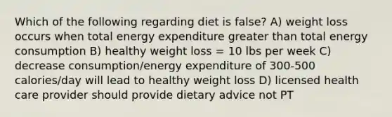 Which of the following regarding diet is false? A) weight loss occurs when total energy expenditure greater than total energy consumption B) healthy weight loss = 10 lbs per week C) decrease consumption/energy expenditure of 300-500 calories/day will lead to healthy weight loss D) licensed health care provider should provide dietary advice not PT