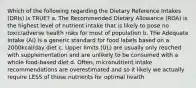 Which of the following regarding the Dietary Reference Intakes (DRIs) is TRUE? a. The Recommended Dietary Allowance (RDA) is the highest level of nutrient intake that is likely to pose no toxic/adverse health risks for most of population b. The Adequate Intake (AI) is a generic standard for food labels based on a 2000kcal/day diet c. Upper limits (UL) are usually only reached with supplementation and are unlikely to be consumed with a whole food-based diet d. Often, micronutrient intake recommendations are overestimated and so it likely we actually require LESS of those nutrients for optimal health