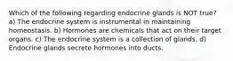 Which of the following regarding endocrine glands is NOT true? a) The endocrine system is instrumental in maintaining homeostasis. b) Hormones are chemicals that act on their target organs. c) The endocrine system is a collection of glands. d) Endocrine glands secrete hormones into ducts.