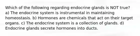 Which of the following regarding endocrine glands is NOT true? a) The <a href='https://www.questionai.com/knowledge/k97r8ZsIZg-endocrine-system' class='anchor-knowledge'>endocrine system</a> is instrumental in maintaining homeostasis. b) Hormones are chemicals that act on their target organs. c) The endocrine system is a collection of glands. d) Endocrine glands secrete hormones into ducts.