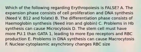 Which of the following regarding Erythropoiesis is FALSE? A. The expansion phase consists of cell proliferation and DNA synthesis (Need V. B12 and folate) B. The differentiation phase consists of Haemoglobin synthesis (Need iron and globin) C. Problems in Hb synthesis can cause Microcytosis D. The stem cell must have more PU.1 than GATA 1, leading to more Epo receptors and RBC production E. Problems in DNA synthesis can cause Macrocytosis F. Nuclear-cytoplasmic asynchrony changes RBC size