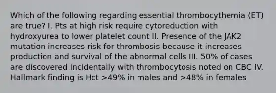 Which of the following regarding essential thrombocythemia (ET) are true? I. Pts at high risk require cytoreduction with hydroxyurea to lower platelet count II. Presence of the JAK2 mutation increases risk for thrombosis because it increases production and survival of the abnormal cells III. 50% of cases are discovered incidentally with thrombocytosis noted on CBC IV. Hallmark finding is Hct >49% in males and >48% in females