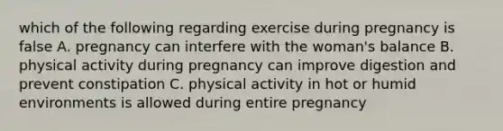 which of the following regarding exercise during pregnancy is false A. pregnancy can interfere with the woman's balance B. physical activity during pregnancy can improve digestion and prevent constipation C. physical activity in hot or humid environments is allowed during entire pregnancy