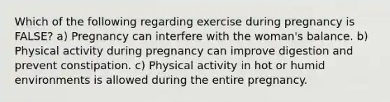 Which of the following regarding exercise during pregnancy is FALSE? a) Pregnancy can interfere with the woman's balance. b) Physical activity during pregnancy can improve digestion and prevent constipation. c) Physical activity in hot or humid environments is allowed during the entire pregnancy.