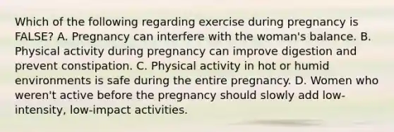 Which of the following regarding exercise during pregnancy is FALSE? A. Pregnancy can interfere with the woman's balance. B. Physical activity during pregnancy can improve digestion and prevent constipation. C. Physical activity in hot or humid environments is safe during the entire pregnancy. D. Women who weren't active before the pregnancy should slowly add low-intensity, low-impact activities.