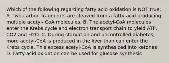 Which of the following regarding fatty acid oxidation is NOT true: A. Two-carbon fragments are cleaved from a fatty acid producing multiple acetyl- CoA molecules. B. The acetyl-CoA molecules enter the <a href='https://www.questionai.com/knowledge/kqfW58SNl2-krebs-cycle' class='anchor-knowledge'>krebs cycle</a> and electron transport chain to yield ATP, CO2 and H2O. C. During starvation and uncontrolled diabetes, more acetyl-CoA is produced in the liver than can enter the Krebs cycle. This excess acetyl-CoA is synthesized into ketones D. Fatty acid oxidation can be used for glucose synthesis