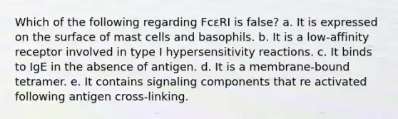 Which of the following regarding FcεRI is false? a. It is expressed on the surface of mast cells and basophils. b. It is a low-affinity receptor involved in type I <a href='https://www.questionai.com/knowledge/kgqY8W7tk7-hypersensitivity-reactions' class='anchor-knowledge'>hypersensitivity reactions</a>. c. It binds to IgE in the absence of antigen. d. It is a membrane-bound tetramer. e. It contains signaling components that re activated following antigen cross-linking.