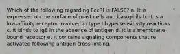 Which of the following regarding FcεRI is FALSE? a. It is expressed on the surface of mast cells and basophils b. It is a low-affinity receptor involved in type I hypersensitivity reactions c. It binds to IgE in the absence of antigen d. It is a membrane-bound receptor e. It contains signaling components that re activated following antigen cross-linking.