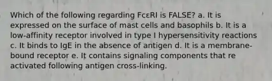 Which of the following regarding FcεRI is FALSE? a. It is expressed on the surface of mast cells and basophils b. It is a low-affinity receptor involved in type I hypersensitivity reactions c. It binds to IgE in the absence of antigen d. It is a membrane-bound receptor e. It contains signaling components that re activated following antigen cross-linking.