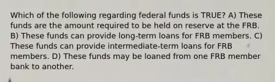 Which of the following regarding federal funds is TRUE? A) These funds are the amount required to be held on reserve at the FRB. B) These funds can provide long-term loans for FRB members. C) These funds can provide intermediate-term loans for FRB members. D) These funds may be loaned from one FRB member bank to another.