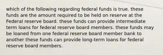 which of the following regarding federal funds is true. these funds are the amount required to be held on reserve at the Federal reserve board. these funds can provide intermediate term loans for federal reserve board members. these funds may be loaned from one federal reserve board member bank to another these funds can provide long-term loans for federal reserve board members.