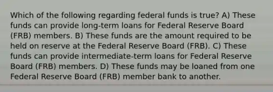 Which of the following regarding federal funds is true? A) These funds can provide long-term loans for Federal Reserve Board (FRB) members. B) These funds are the amount required to be held on reserve at the Federal Reserve Board (FRB). C) These funds can provide intermediate-term loans for Federal Reserve Board (FRB) members. D) These funds may be loaned from one Federal Reserve Board (FRB) member bank to another.