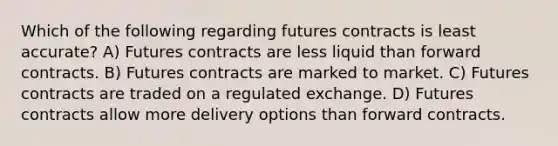 Which of the following regarding futures contracts is least accurate? A) Futures contracts are less liquid than forward contracts. B) Futures contracts are marked to market. C) Futures contracts are traded on a regulated exchange. D) Futures contracts allow more delivery options than forward contracts.