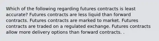 Which of the following regarding futures contracts is least accurate? Futures contracts are less liquid than forward contracts. Futures contracts are marked to market. Futures contracts are traded on a regulated exchange. Futures contracts allow more delivery options than forward contracts. .