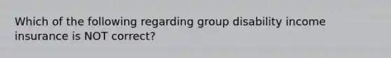 Which of the following regarding group disability income insurance is NOT correct?