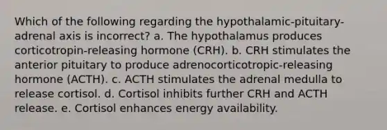 Which of the following regarding the hypothalamic-pituitary-adrenal axis is incorrect? a. The hypothalamus produces corticotropin-releasing hormone (CRH). b. CRH stimulates the anterior pituitary to produce adrenocorticotropic-releasing hormone (ACTH). c. ACTH stimulates the adrenal medulla to release cortisol. d. Cortisol inhibits further CRH and ACTH release. e. Cortisol enhances energy availability.