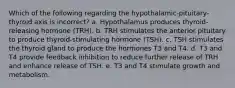 Which of the following regarding the hypothalamic-pituitary-thyroid axis is incorrect? a. Hypothalamus produces thyroid-releasing hormone (TRH). b. TRH stimulates the anterior pituitary to produce thyroid-stimulating hormone (TSH). c. TSH stimulates the thyroid gland to produce the hormones T3 and T4. d. T3 and T4 provide feedback inhibition to reduce further release of TRH and enhance release of TSH. e. T3 and T4 stimulate growth and metabolism.