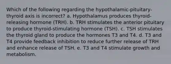 Which of the following regarding the hypothalamic-pituitary-thyroid axis is incorrect? a. Hypothalamus produces thyroid-releasing hormone (TRH). b. TRH stimulates the anterior pituitary to produce thyroid-stimulating hormone (TSH). c. TSH stimulates the thyroid gland to produce the hormones T3 and T4. d. T3 and T4 provide feedback inhibition to reduce further release of TRH and enhance release of TSH. e. T3 and T4 stimulate growth and metabolism.