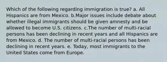 Which of the following regarding immigration is true? a. All Hispanics are from Mexico. b.Major issues include debate about whether illegal immigrants should be given amnesty and be allowed to become U.S. citizens. c.The number of multi-racial persons has been declining in recent years and all Hispanics are from Mexico. d. The number of multi-racial persons has been declining in recent years. e. Today, most immigrants to the United States come from Europe.