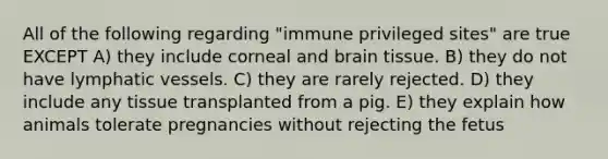 All of the following regarding "immune privileged sites" are true EXCEPT A) they include corneal and brain tissue. B) they do not have <a href='https://www.questionai.com/knowledge/ki6sUebkzn-lymphatic-vessels' class='anchor-knowledge'>lymphatic vessels</a>. C) they are rarely rejected. D) they include any tissue transplanted from a pig. E) they explain how animals tolerate pregnancies without rejecting the fetus