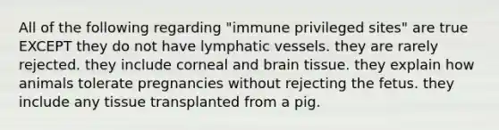 All of the following regarding "immune privileged sites" are true EXCEPT they do not have lymphatic vessels. they are rarely rejected. they include corneal and brain tissue. they explain how animals tolerate pregnancies without rejecting the fetus. they include any tissue transplanted from a pig.