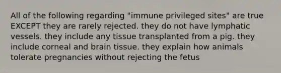 All of the following regarding "immune privileged sites" are true EXCEPT they are rarely rejected. they do not have <a href='https://www.questionai.com/knowledge/ki6sUebkzn-lymphatic-vessels' class='anchor-knowledge'>lymphatic vessels</a>. they include any tissue transplanted from a pig. they include corneal and brain tissue. they explain how animals tolerate pregnancies without rejecting the fetus