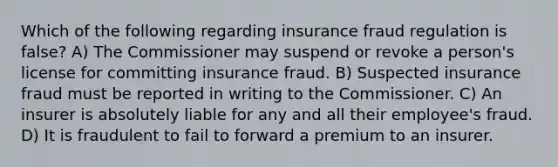 Which of the following regarding insurance fraud regulation is false? A) The Commissioner may suspend or revoke a person's license for committing insurance fraud. B) Suspected insurance fraud must be reported in writing to the Commissioner. C) An insurer is absolutely liable for any and all their employee's fraud. D) It is fraudulent to fail to forward a premium to an insurer.