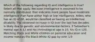 Which of the following regarding IQ and intelligence is true? Select all that apply. Because intelligence is assumed to be normally distributed, that indicates more people have moderate intelligence than have either high or low intelligence. Aiden, who has an IQ of 60, would be classified as having an intellectual disability The observed increase in IQ over the last few decades is likely due to genetic and environmental factors. If Sebastian's mental age is 12 and his chronological age is 10, his IQ is 120. Matching Black and White children on parental education and income reduces the Black-White IQ gap by over 1/3